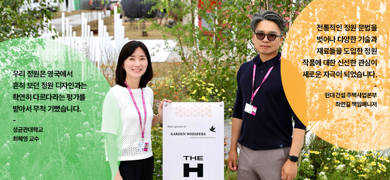 우리 정원은 영국에서 흔히 보던 정원 디자인과는 확연히 다르다라는 평가를 받아서 무척 기뻤습니다.  성균관대학교  최혜영 교수  전통적인 정원 문법을 벗어나 다양한 기술과 재료들을 도입한 정원 작품에 대한 신선한 관심이 새로운 자극이 되었습니다.  현대건설 주택사업본부 최연길 책임매니저  메인 스폰서  가든 위스퍼스  더 H